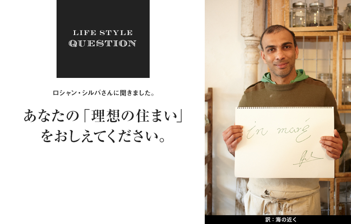 LIFE STYLE QUESTION ロシャン・シルバさんに聞きました。あなたの「理想の住まい」 をおしえてください。