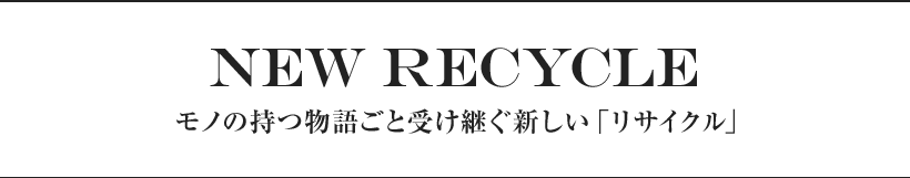NEW Recycle  モノの持つ物語ごと受け継ぐ新しい「リサイクル」
