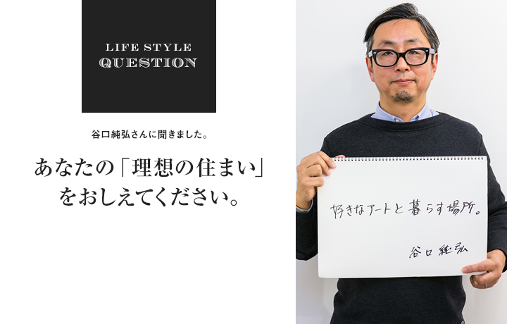 LIFE STYLE QUESTION 谷口純弘さんに聞きました。あなたの「理想の住まい」 をおしえてください。
