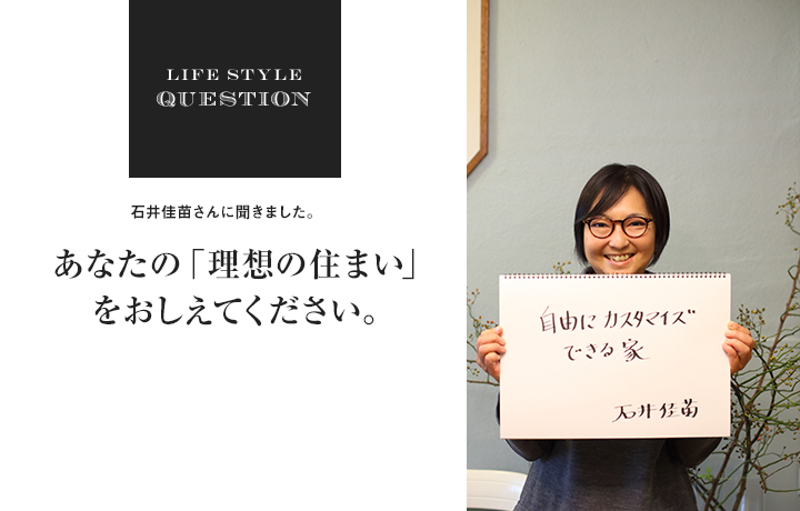 LIFE STYLE QUESTION 石井佳苗さんに聞きました。あなたの「理想の住まい」 をおしえてください。