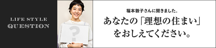 LIFE STYLE QUESTION 上田 祥子さんに聞きました。あなたの「理想の住まい」をおしえてください。