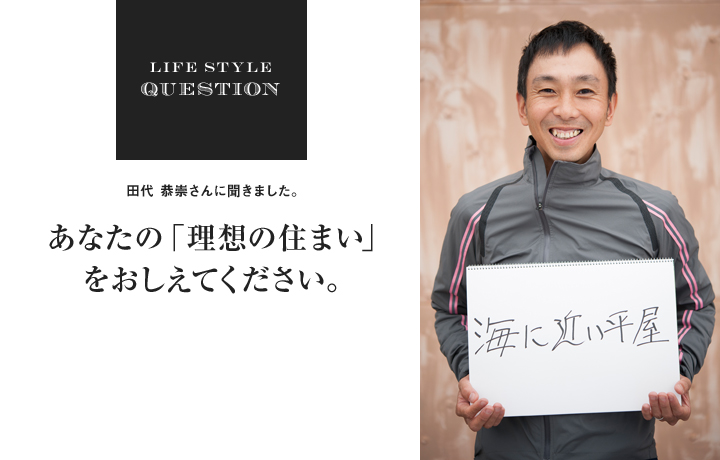 LIFE STYLE QUESTION 田代 恭崇さんに聞きました。あなたの「理想の住まい」 をおしえてください。