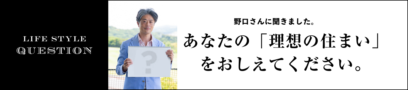 LIFE STYLE QUESTION 野口 孝仁さんに聞きました。に聞きました。あなたの「理想の住まい」をおしえてください。