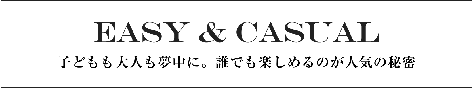 EASY＆CASUAL 子どもも大人も夢中に。誰でも楽しめるのが人気の秘密