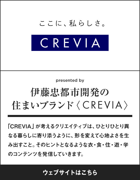 伊藤忠都市開発の住まいブランド〈CREVIA〉 「CREVIA」が考えるクリエイティブは、ひとりひとり異なる暮らしに寄り添うように、形を変えて心地よさを生み出すこと。そのヒントとなるような衣・食・住・遊・学のコンテンツを発信していきます。