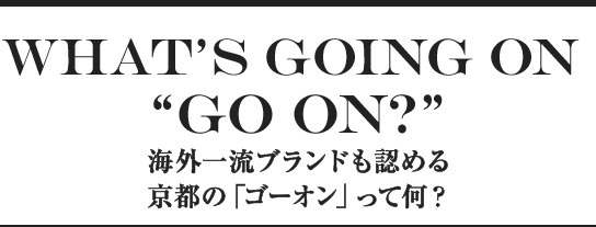 What’s GOing on “GO ON?” 海外一流ブランドも認める京都の「ゴーオン」って何？