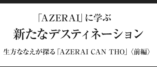 「AZERAI」に学ぶ　新たなデスティネーション 生方ななえが探る「AZERAI CAN THO」〈前編〉