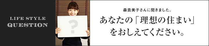 LIFE STYLE QUESTION 森 貴美子さんに聞きました。あなたの「理想の住まい」をおしえてください。