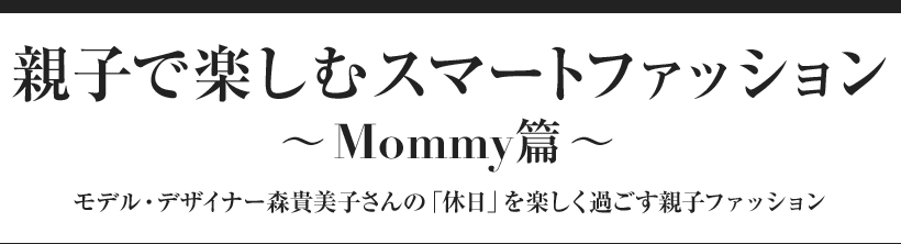 親子で楽しむスマートファッション 〜Mommy篇〜 モデル・デザイナー森貴美子さんの「休日」を楽しく過ごす親子ファッション